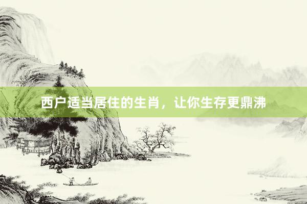 西户适当居住的生肖，让你生存更鼎沸